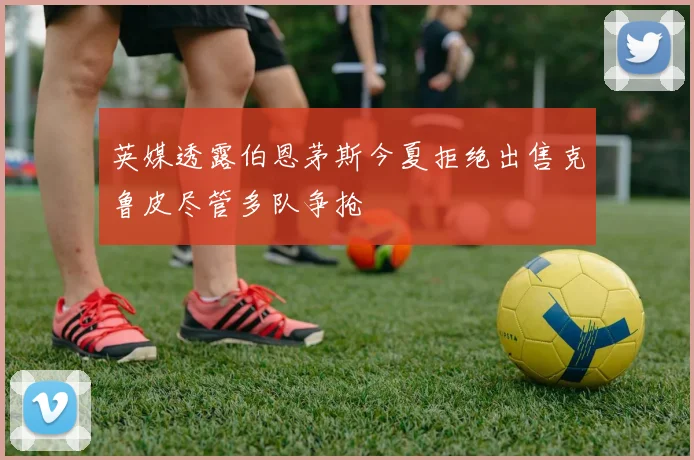 英媒透露伯恩茅斯今夏拒绝出售克鲁皮尽管多队争抢