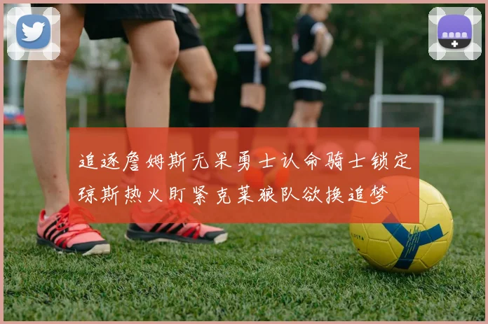 追逐詹姆斯无果勇士认命骑士锁定琼斯热火盯紧克莱狼队欲换追梦