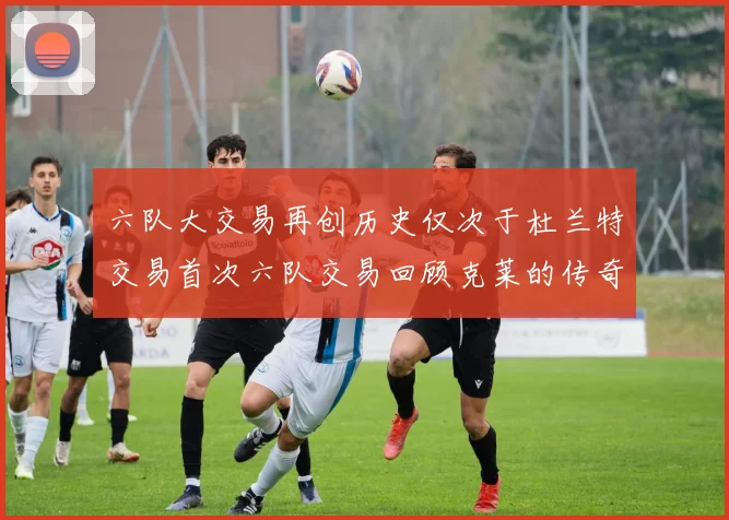 六队大交易再创历史仅次于杜兰特交易首次六队交易回顾克莱的传奇时刻