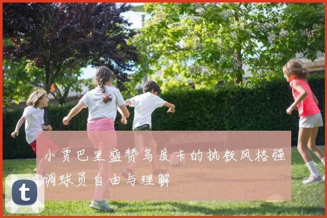 小贾巴里盛赞乌度卡的执教风格强调球员自由与理解